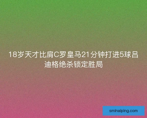 18岁天才比肩C罗皇马21分钟打进5球吕迪格绝杀锁定胜局
