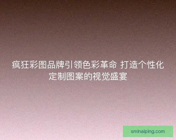 疯狂彩图品牌引领色彩革命 打造个性化定制图案的视觉盛宴