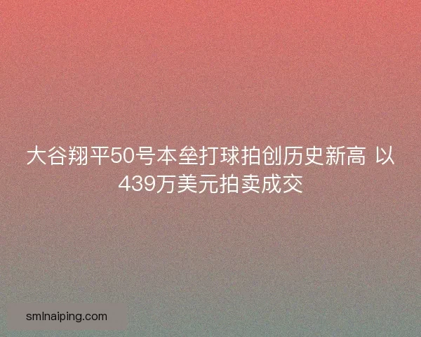 大谷翔平50号本垒打球拍创历史新高 以439万美元拍卖成交