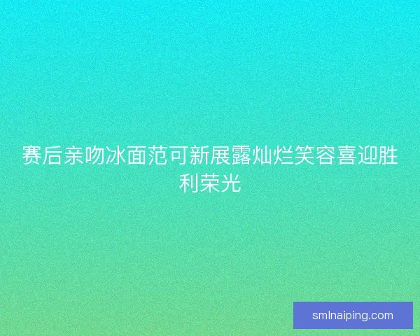 赛后亲吻冰面范可新展露灿烂笑容喜迎胜利荣光