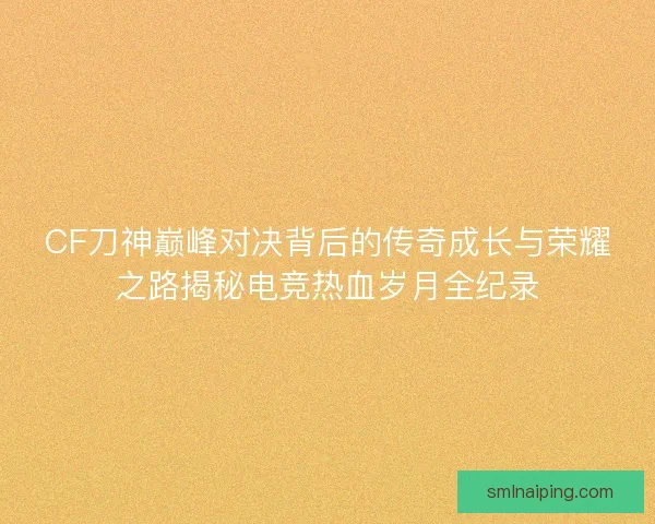 CF刀神巅峰对决背后的传奇成长与荣耀之路揭秘电竞热血岁月全纪录