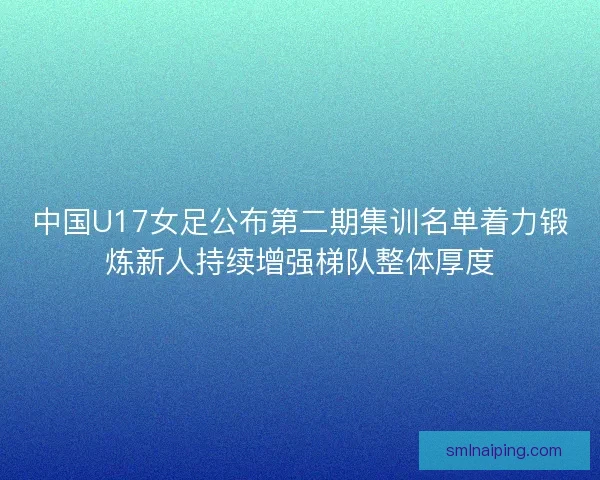 中国U17女足公布第二期集训名单着力锻炼新人持续增强梯队整体厚度
