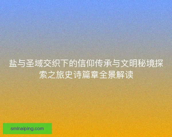 盐与圣域交织下的信仰传承与文明秘境探索之旅史诗篇章全景解读