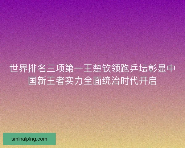 世界排名三项第一王楚钦领跑乒坛彰显中国新王者实力全面统治时代开启