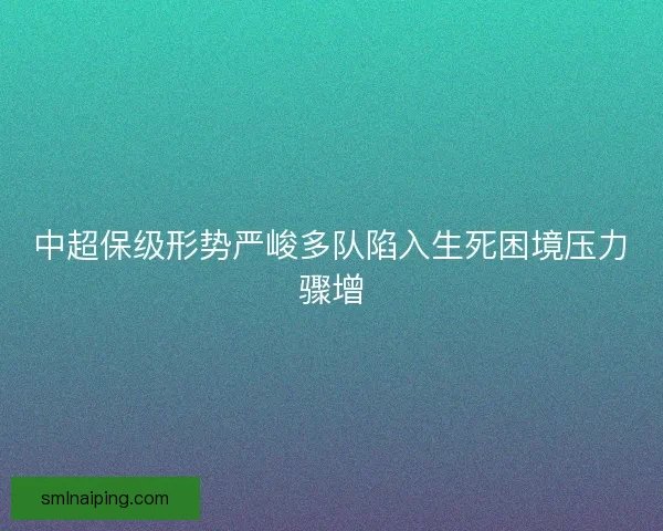 中超保级形势严峻多队陷入生死困境压力骤增