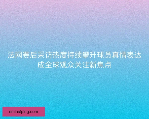 法网赛后采访热度持续攀升球员真情表达成全球观众关注新焦点