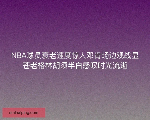 NBA球员衰老速度惊人邓肯场边观战显苍老格林胡须半白感叹时光流逝