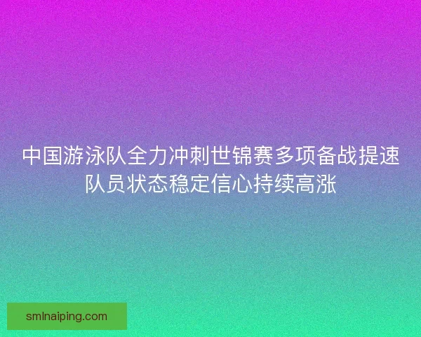 中国游泳队全力冲刺世锦赛多项备战提速队员状态稳定信心持续高涨