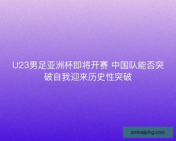 U23男足亚洲杯即将开赛 中国队能否突破自我迎来历史性突破