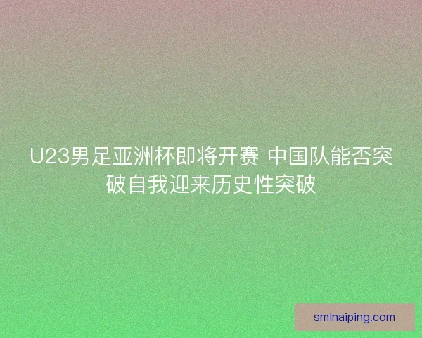 U23男足亚洲杯即将开赛 中国队能否突破自我迎来历史性突破